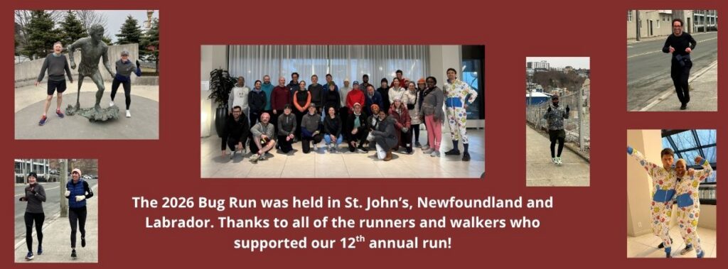 Link to Bug Run page. Collage of photos showing participants at the 2026 Bug Run. Text: The 2026 Bug Run was held in St. John’s, Newfoundland and Labrador. Thanks to all of the runners and walkers who supported our 12th annual run!